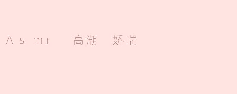 ASMR中的“高潮娇喘”是什么？它有什么独特之处？